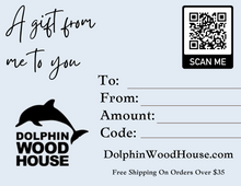 Load image into Gallery viewer, Shopping for someone else but not sure what to give them? Give them the gift of choice with a Dolphin Wood House gift card.  Gift cards are delivered by email and contain instructions to redeem them at checkout. Our gift cards have no additional processing fees.  If you would like a physical card mailed to you to be given out, please leave a comment in the order comment section and we will reach out to you.  